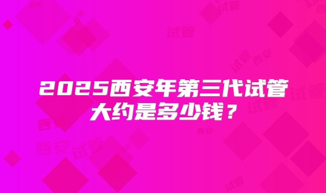 2025西安年第三代试管大约是多少钱?
