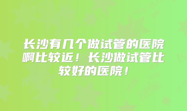 长沙有几个做试管的医院啊比较近!长沙做试管比较好的医院!