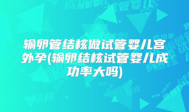 输卵管结核做试管婴儿宫外孕(输卵结核试管婴儿成功率大吗)