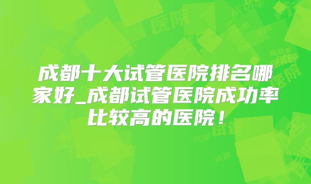 成都十大试管医院排名哪家好_成都试管医院成功率比较高的医院!
