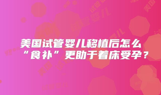 美国试管婴儿移植后怎么“食补”更助于着床受孕?