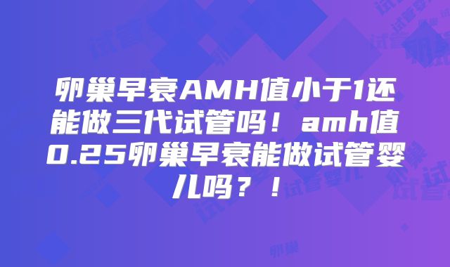 卵巢早衰AMH值小于1还能做三代试管吗!amh值0.25卵巢早衰能做试管婴儿吗?!