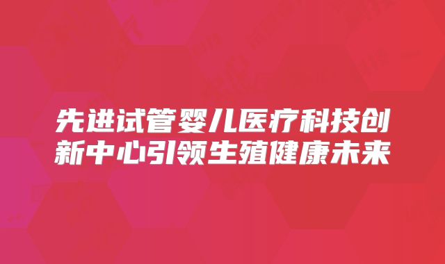 先进试管婴儿医疗科技创新中心引领生殖健康未来