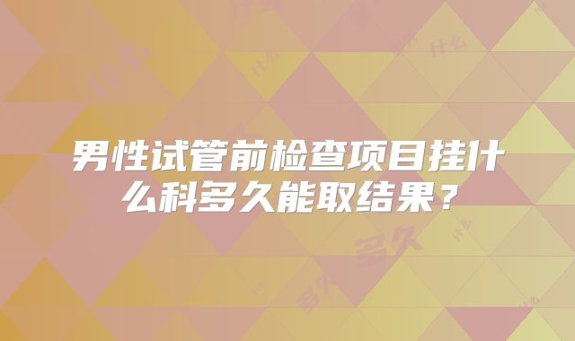 男性试管前检查项目挂什么科多久能取结果?