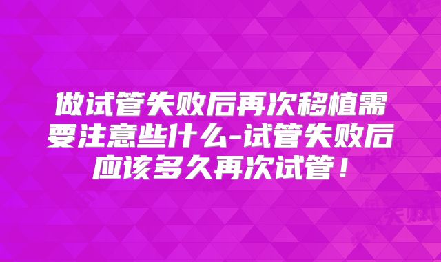 做试管失败后再次移植需要注意些什么-试管失败后应该多久再次试管!