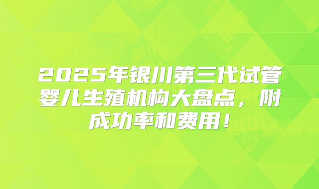 2025年银川第三代试管婴儿生殖机构大盘点,附成功率和费用!