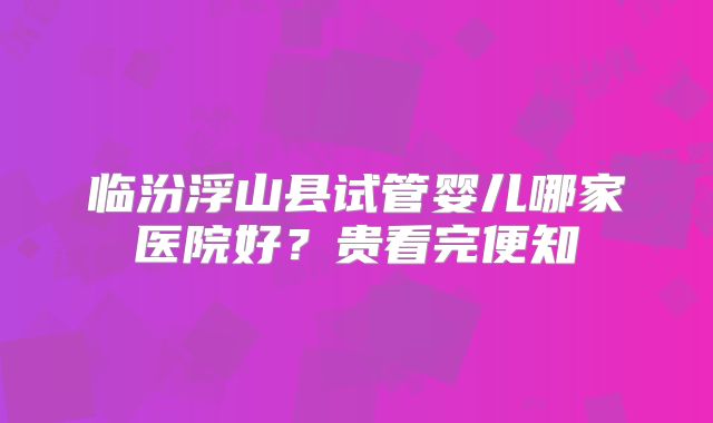 临汾浮山县试管婴儿哪家医院好？贵看完便知