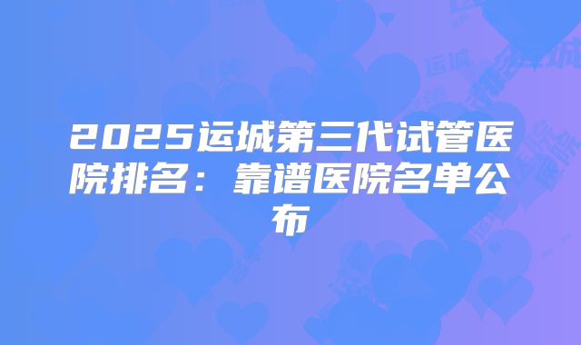 2025运城第三代试管医院排名：靠谱医院名单公布