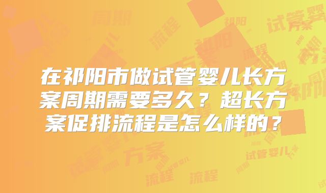 在祁阳市做试管婴儿长方案周期需要多久？超长方案促排流程是怎么样的？