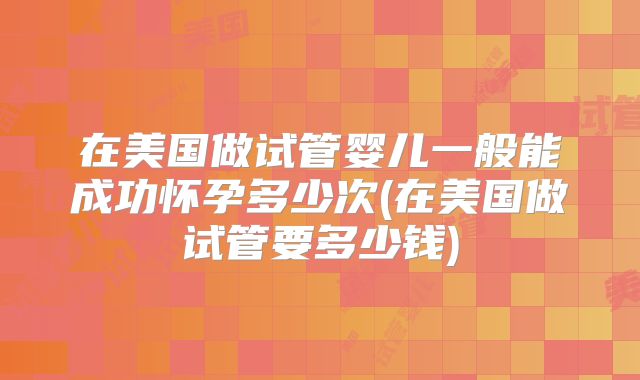 在美国做试管婴儿一般能成功怀孕多少次(在美国做试管要多少钱)