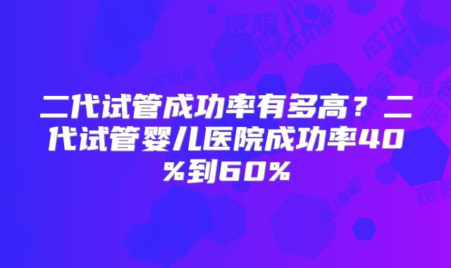 二代试管成功率有多高?二代试管婴儿医院成功率40%到60%