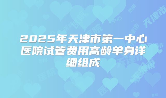 2025年天津市第一中心医院试管费用高龄单身详细组成