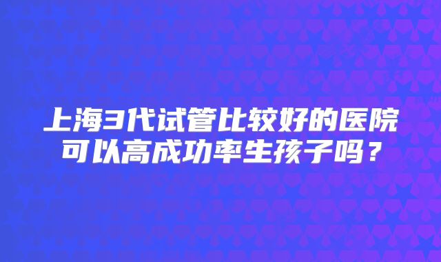 上海3代试管比较好的医院可以高成功率生孩子吗?