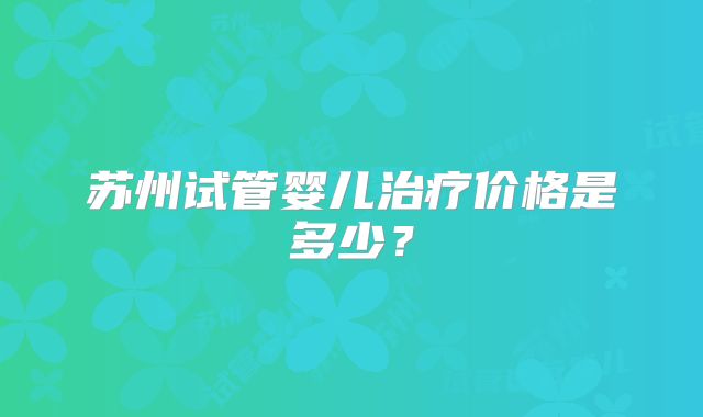 苏州试管婴儿治疗价格是多少?