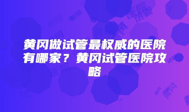 黄冈做试管最权威的医院有哪家？黄冈试管医院攻略