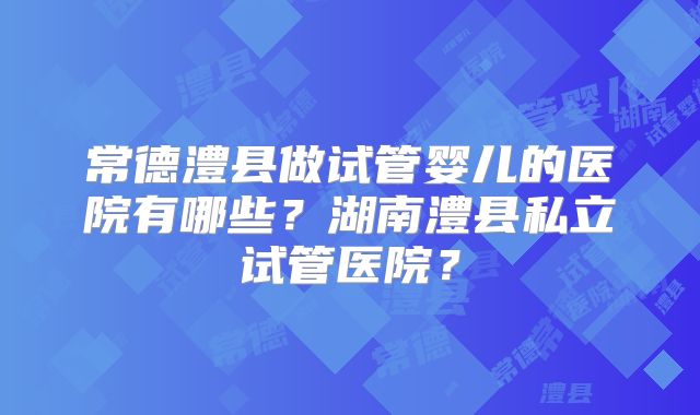常德澧县做试管婴儿的医院有哪些?湖南澧县私立试管医院?