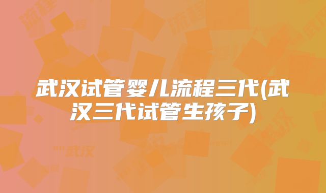 武汉试管婴儿流程三代(武汉三代试管生孩子)