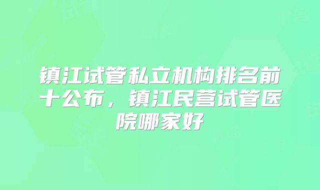 镇江试管私立机构排名前十公布，镇江民营试管医院哪家好
