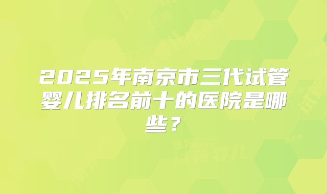2025年南京市三代试管婴儿排名前十的医院是哪些？