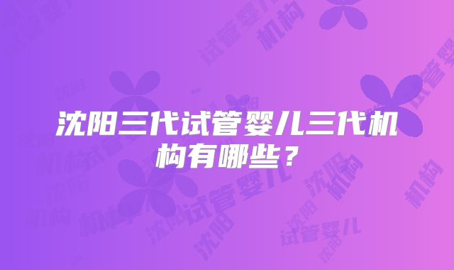 沈阳三代试管婴儿三代机构有哪些？