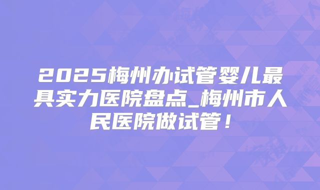 2025梅州办试管婴儿最具实力医院盘点_梅州市人民医院做试管!