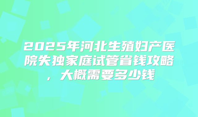 2025年河北生殖妇产医院失独家庭试管省钱攻略,大概需要多少钱