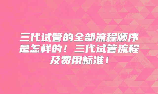 三代试管的全部流程顺序是怎样的!三代试管流程及费用标准!