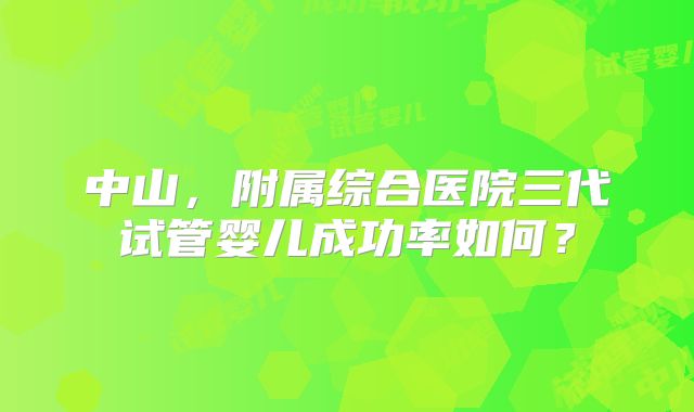 中山，附属综合医院三代试管婴儿成功率如何？