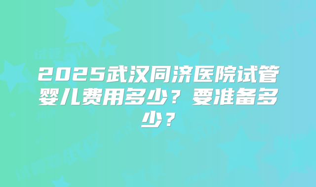 2025武汉同济医院试管婴儿费用多少?要准备多少?