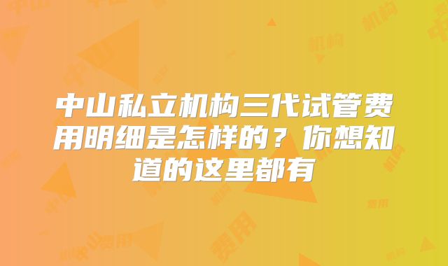 中山私立机构三代试管费用明细是怎样的？你想知道的这里都有