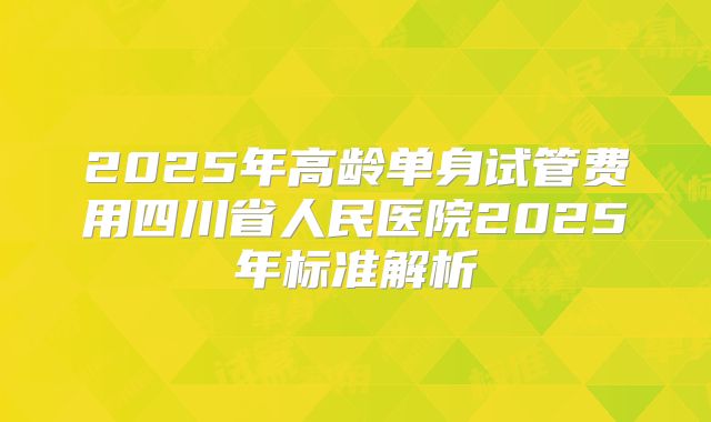 2025年高龄单身试管费用四川省人民医院2025年标准解析