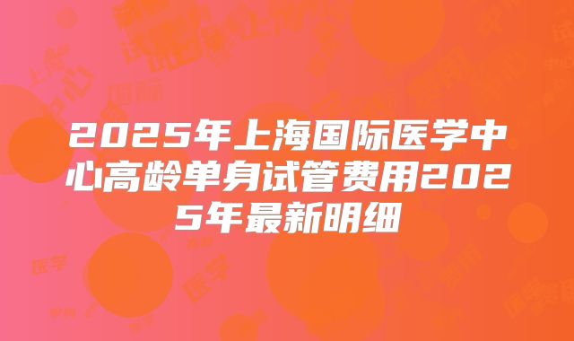 2025年上海国际医学中心高龄单身试管费用2025年最新明细