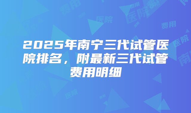 2025年南宁三代试管医院排名，附最新三代试管费用明细
