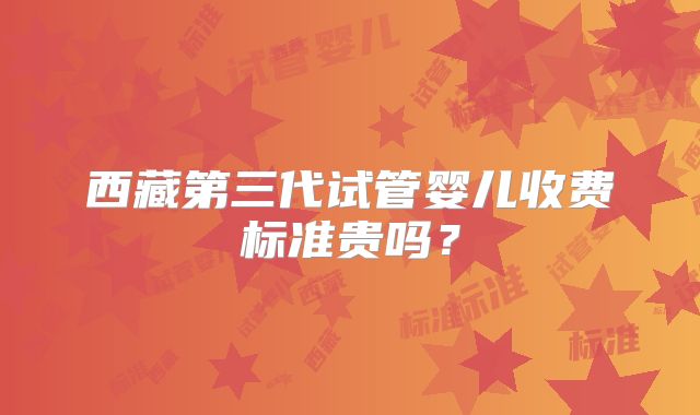 西藏第三代试管婴儿收费标准贵吗?