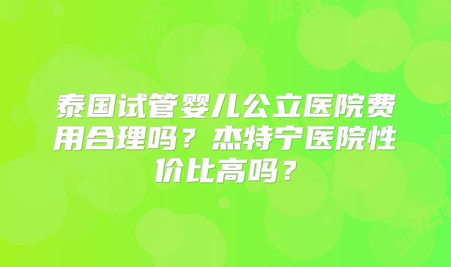 泰国试管婴儿公立医院费用合理吗？杰特宁医院性价比高吗？