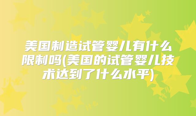 美国制造试管婴儿有什么限制吗(美国的试管婴儿技术达到了什么水平)