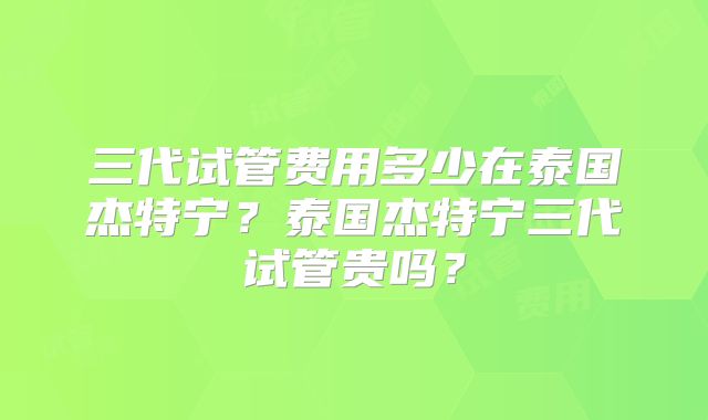 三代试管费用多少在泰国杰特宁?泰国杰特宁三代试管贵吗?