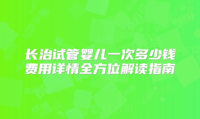 长治试管婴儿一次多少钱费用详情全方位解读指南