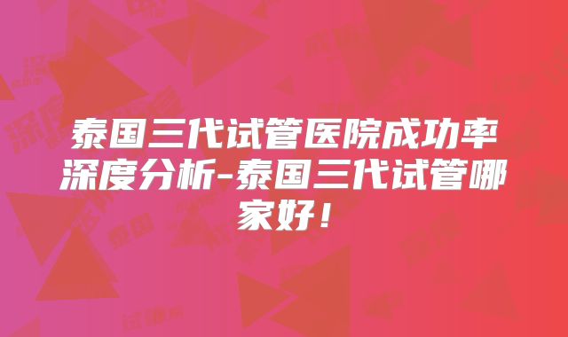 泰国三代试管医院成功率深度分析-泰国三代试管哪家好!