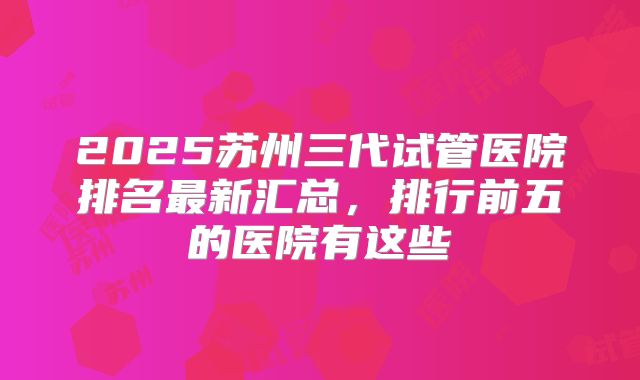 2025苏州三代试管医院排名最新汇总，排行前五的医院有这些