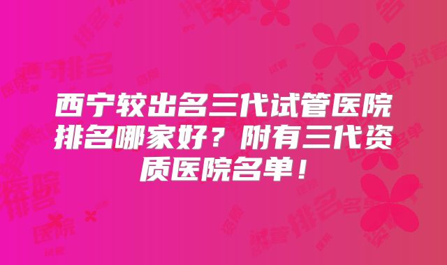 西宁较出名三代试管医院排名哪家好？附有三代资质医院名单！