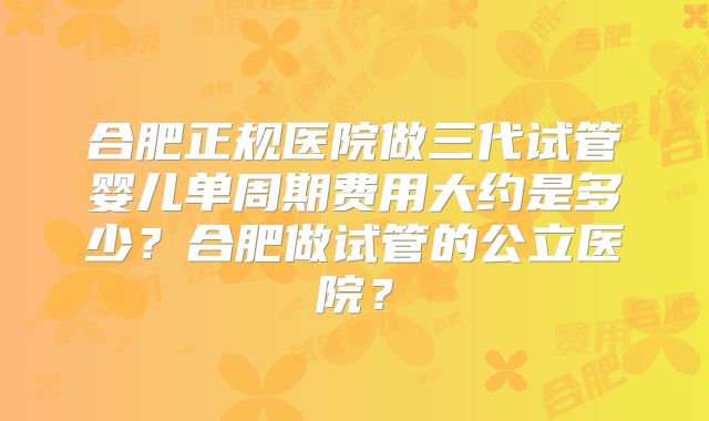 合肥正规医院做三代试管婴儿单周期费用大约是多少?合肥做试管的公立医院?