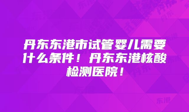 丹东东港市试管婴儿需要什么条件!丹东东港核酸检测医院!