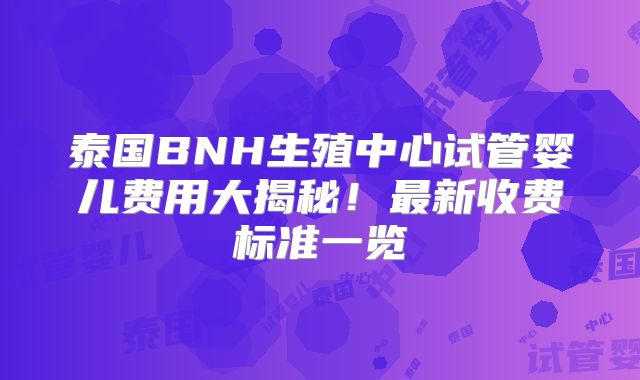 泰国BNH生殖中心试管婴儿费用大揭秘！最新收费标准一览