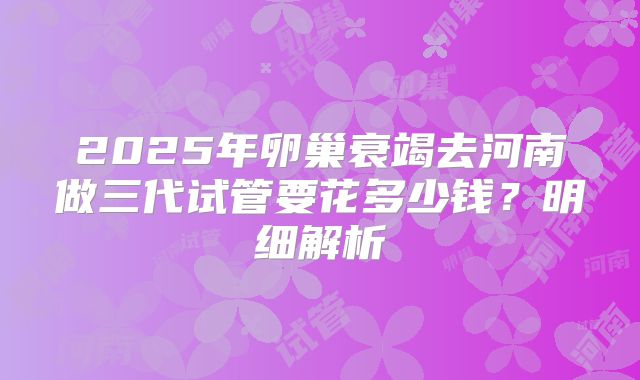 2025年卵巢衰竭去河南做三代试管要花多少钱?明细解析