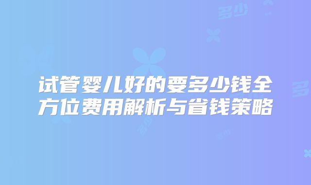 试管婴儿好的要多少钱全方位费用解析与省钱策略