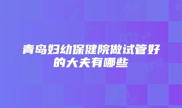 青岛妇幼保健院做试管好的大夫有哪些