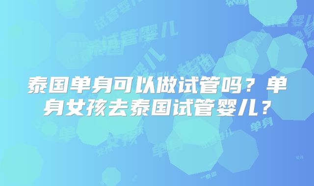 泰国单身可以做试管吗?单身女孩去泰国试管婴儿?