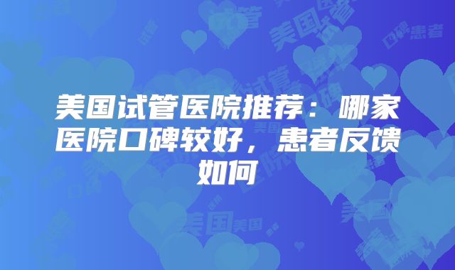 美国试管医院推荐:哪家医院口碑较好,患者反馈如何
