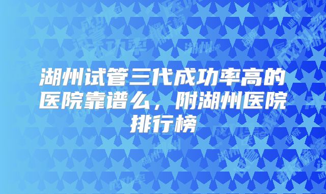 湖州试管三代成功率高的医院靠谱么,附湖州医院排行榜